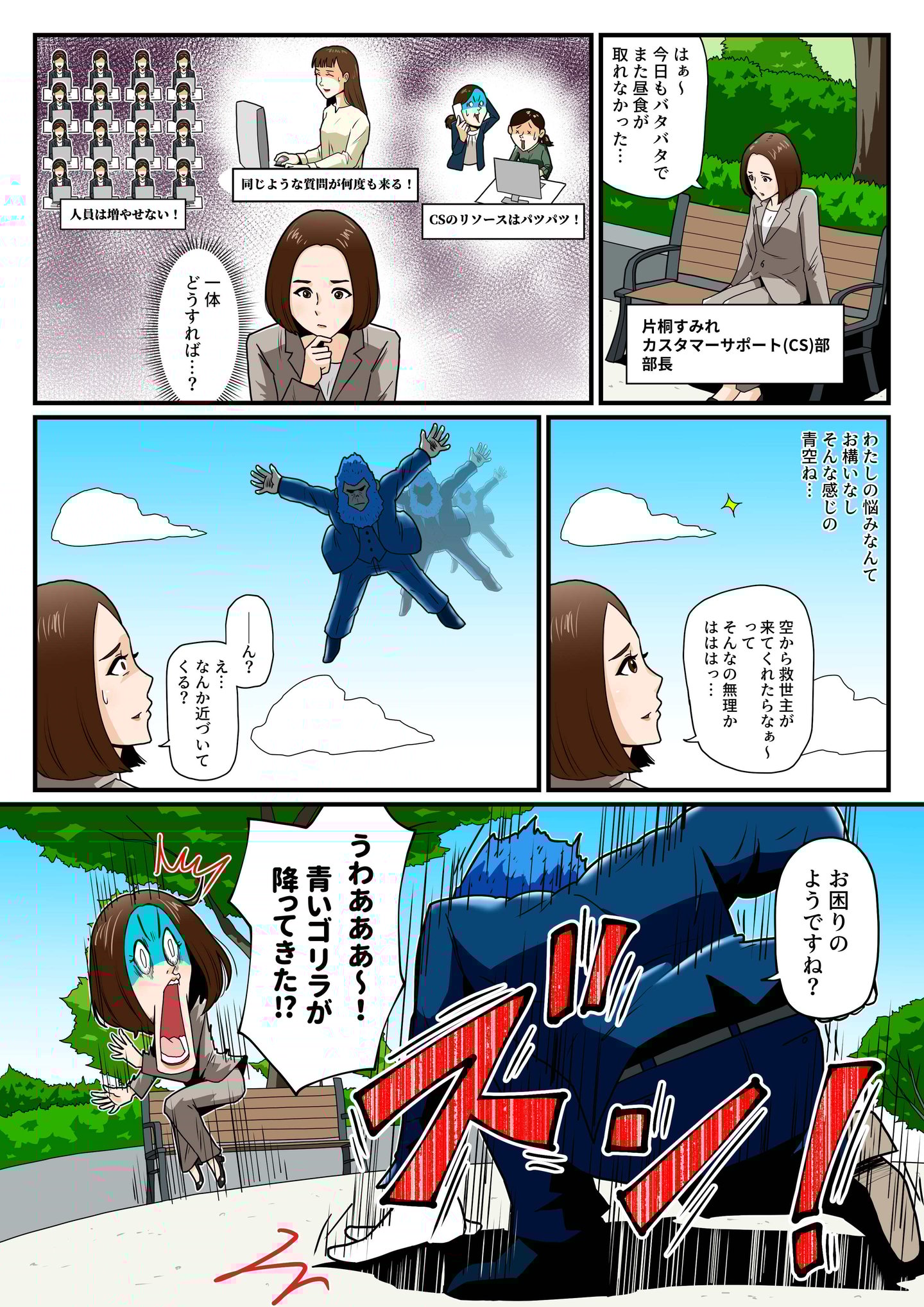 カスタマーサポート部長・片桐すみれは、増員できない状況で繰り返しの問い合わせ対応に追われ、疲弊していた。昼食を取る暇もなく公園のベンチでため息をつく。ふと空を見上げ、救いを求めるように呟くが、まさかの展開に。突如空からスーツを着た青いゴリラが降ってきて、『お困りのようですね？』と声をかける。驚愕する片桐の前に現れた、この青いゴリラの正体とは…？