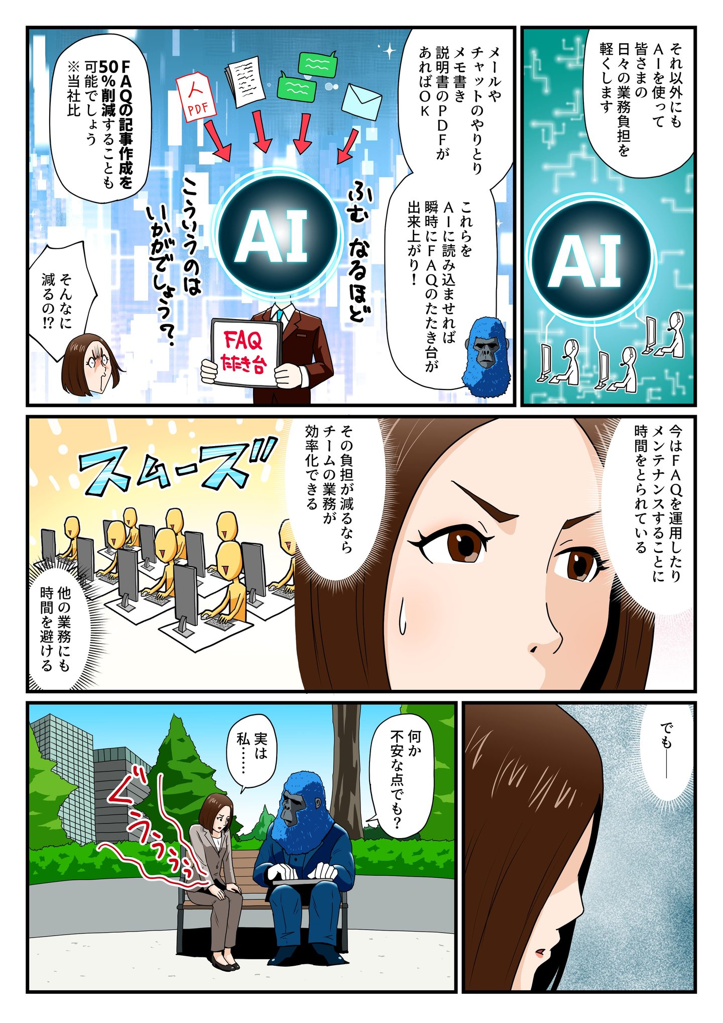 青いゴリラは、ヘルプフィールのAIがFAQの作成や運用を大幅に効率化できることを説明する。メールやチャット、説明書のPDFをAIが読み込めば、瞬時にFAQのたたき台が完成。さらに、FAQ記事作成の50%削減も可能だという。『そんなに減るの!?』と驚く片桐すみれ。AIの導入により業務がスムーズになり、チームの負担が軽減されることを理解するが、何か考え込む様子を見せる。ゴリラが『何か不安な点でも?』と問いかけると、片桐は『実は…』と悩みを打ち明けようとする。 青いゴリラは、ヘルプフィールのAIがFAQの作成や運用を大幅に効率化できることを説明する。メールやチャット、説明書のPDFをAIが読み込めば、瞬時にFAQのたたき台が完成。さらに、FAQ記事作成の50%削減も可能だという。『そんなに減るの!?』と驚く片桐すみれ。AIの導入により業務がスムーズになり、チームの負担が軽減されることを理解するが、何か考え込む様子を見せる。ゴリラが『何か不安な点でも?』と問いかけると、片桐は『実は…』と悩みを打ち明けようとする。