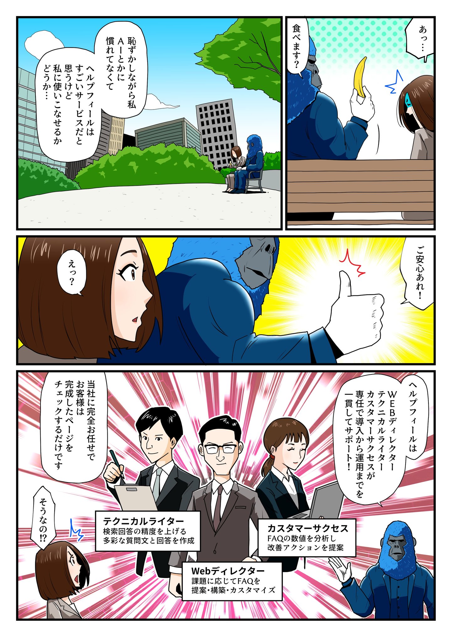 片桐すみれは、『AIに慣れていなくて、ヘルプフィールが便利なのは分かるけど、自分に使いこなせるか不安…』と悩みを打ち明ける。そんな彼女に、青いゴリラはバナナを差し出しつつ、『ご安心あれ!』と力強く親指を立てる。ヘルプフィールには、Webディレクター、テクニカルライター、カスタマーサクセスといった専門チームが導入から運用まで徹底サポートし、ユーザーは完成したページをチェックするだけでOK。片桐は『そうなの!?』と驚き、ヘルプフィールの手厚い支援に安心感を抱く。 片桐すみれは、『AIに慣れていなくて、ヘルプフィールが便利なのは分かるけど、自分に使いこなせるか不安…』と悩みを打ち明ける。そんな彼女に、青いゴリラはバナナを差し出しつつ、『ご安心あれ!』と力強く親指を立てる。ヘルプフィールには、Webディレクター、テクニカルライター、カスタマーサクセスといった専門チームが導入から運用まで徹底サポートし、ユーザーは完成したページをチェックするだけでOK。片桐は『そうなの!?』と驚き、ヘルプフィールの手厚い支援に安心感を抱く。