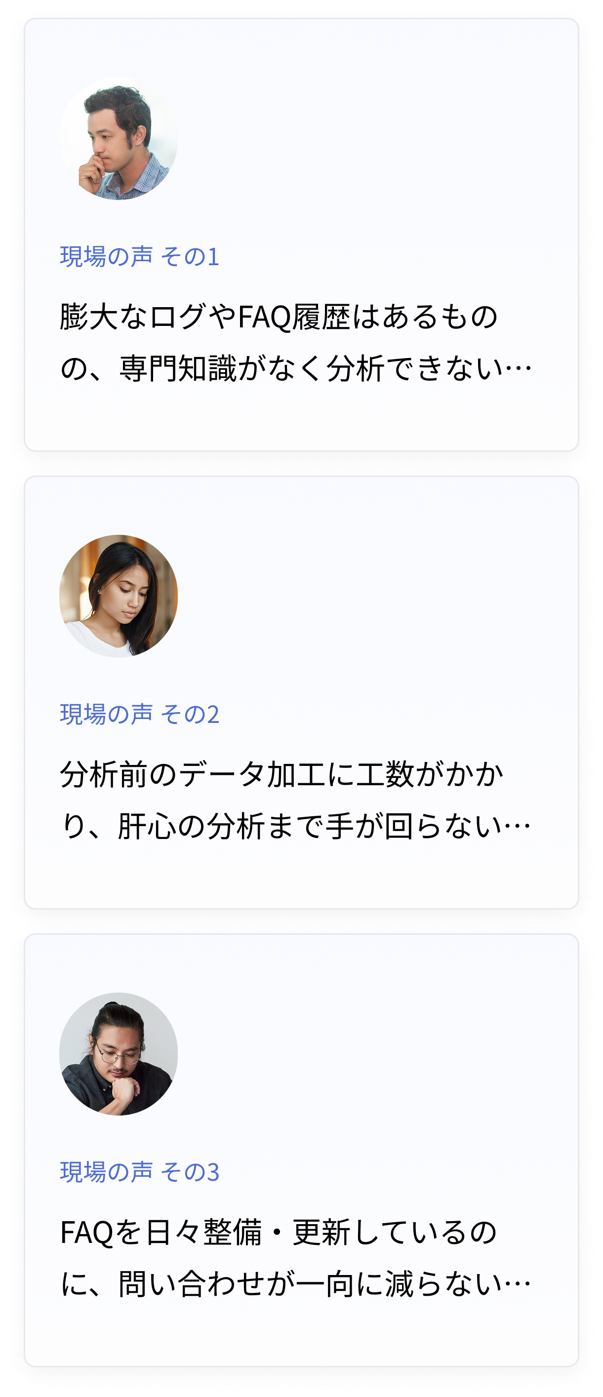 男性アイコンと「専門知識がなく分析できない」という悩み。
女性アイコンと「データ加工に工数がかかり分析まで手が回らない」という悩み。
男性アイコンと「FAQを更新しても問い合わせが減らない」という悩み。